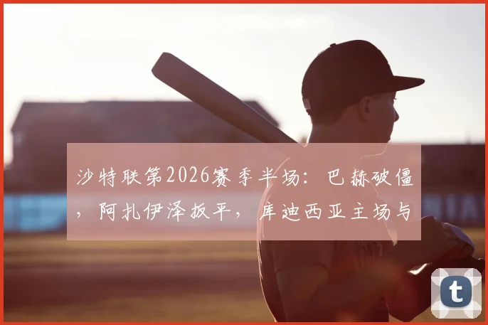 沙特联第2026赛季半场：巴赫破僵，阿扎伊泽扳平，库迪西亚主场与青年人1-1战平焦点战解析及技术统计盘点