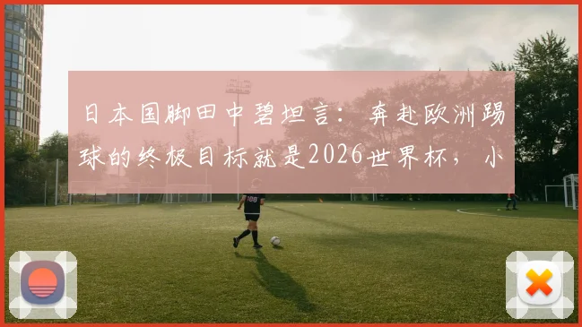 日本国脚田中碧坦言:奔赴欧洲踢球的终极目标就是2026世界杯,小组赛最后一战必将全力以赴
