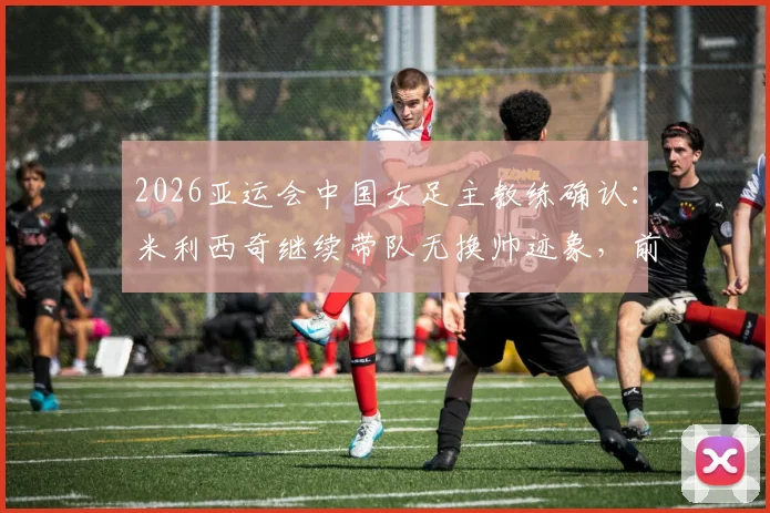 2026亚运会中国女足主教练确认:米利西奇继续带队无换帅迹象,前景分析与教练组名单一览
