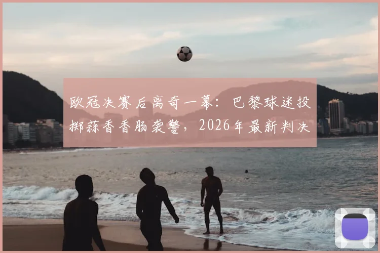欧冠决赛后离奇一幕:巴黎球迷投掷蒜香香肠袭警,2026年最新判决结果深度追踪