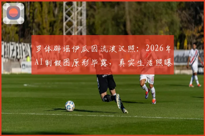 罗体辟谣伊瓜因流浪汉照：2026年AI制假图原形毕露，真实生活照曝光对比指南
