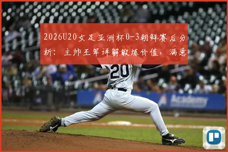 2026U20女足亚洲杯0-3朝鲜赛后分析：主帅王军详解锻炼价值，满意球员发挥并展望未来