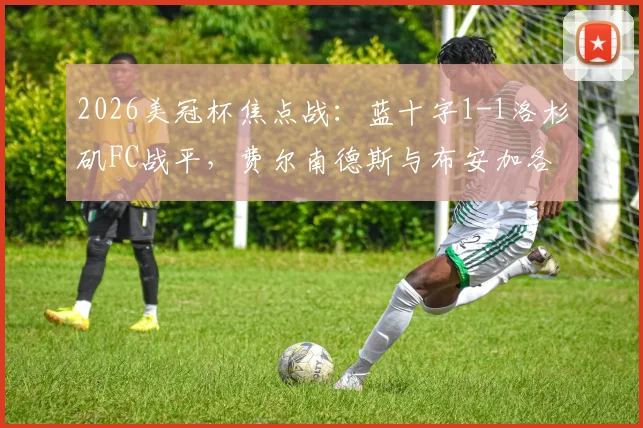 2026美冠杯焦点战:蓝十字1-1洛杉矶FC战平,费尔南德斯与布安加各入点球,谁晋级更占优?