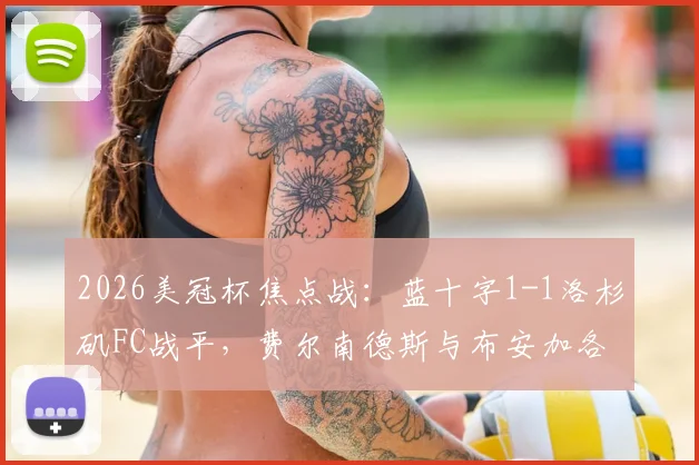 2026美冠杯焦点战：蓝十字1-1洛杉矶FC战平，费尔南德斯与布安加各入点球，谁晋级更占优？