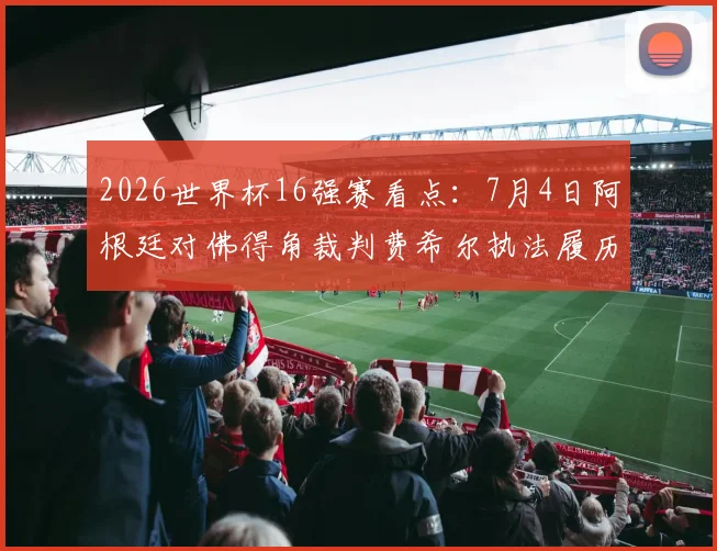 2026世界杯16强赛看点：7月4日阿根廷对佛得角裁判费希尔执法履历全解析