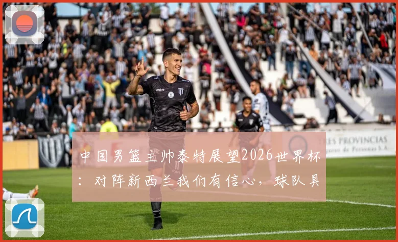 中国男篮主帅泰特展望2026世界杯：对阵新西兰我们有信心，球队具备冲击佳绩能力