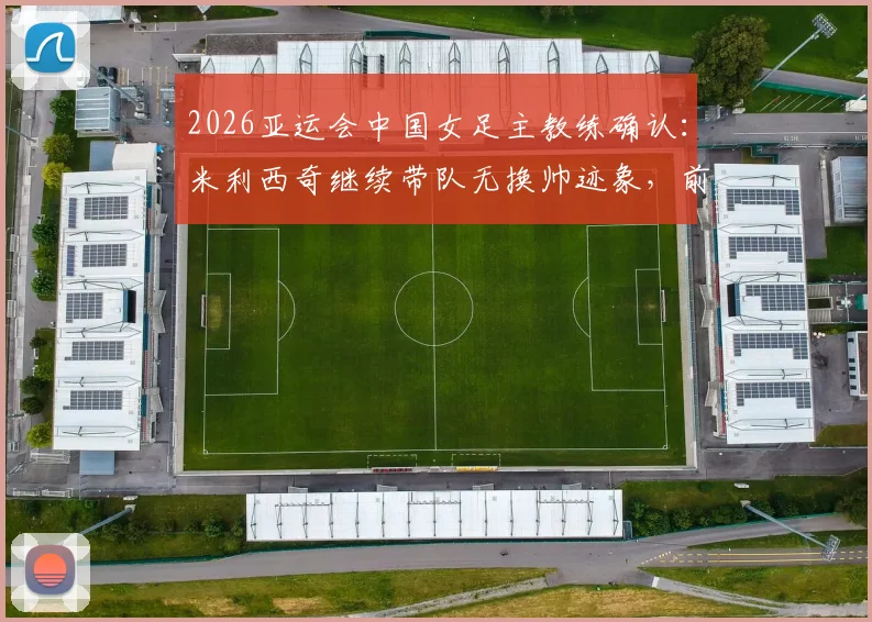 2026亚运会中国女足主教练确认：米利西奇继续带队无换帅迹象，前景分析与教练组名单一览