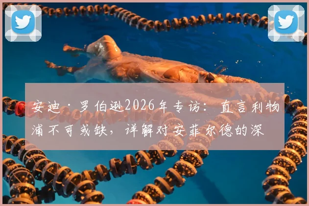 安迪·罗伯逊2026年专访:直言利物浦不可或缺,详解对安菲尔德的深厚感情与未来去向