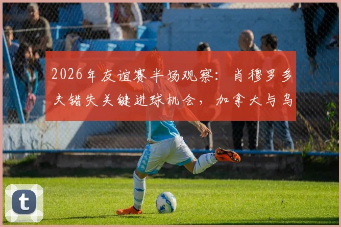 2026年友谊赛半场观察：肖穆罗多夫错失关键进球机会，加拿大与乌兹别克斯坦互交白卷，双方攻防战术解析