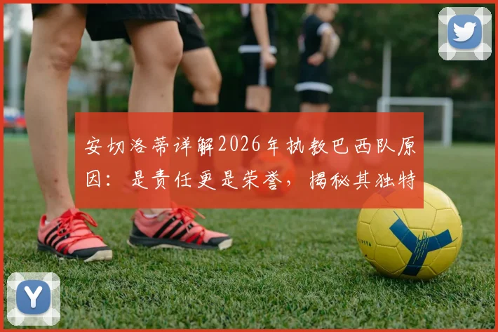 安切洛蒂详解2026年执教巴西队原因：是责任更是荣誉，揭秘其独特的足球理念与人生新篇章