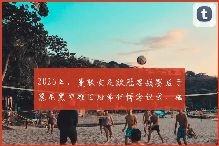 2026年，曼联女足欧冠客战赛后于慕尼黑空难旧址举行悼念仪式，缅怀先辈完整记录