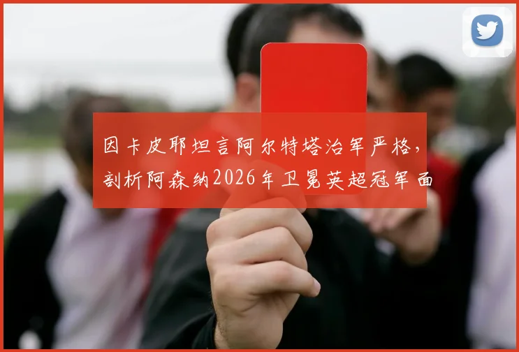 因卡皮耶坦言阿尔特塔治军严格，剖析阿森纳2026年卫冕英超冠军面临的三大核心挑战
