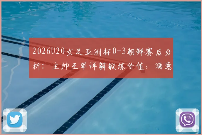 2026U20女足亚洲杯0-3朝鲜赛后分析：主帅王军详解锻炼价值，满意球员发挥并展望未来