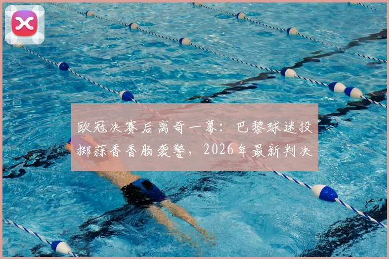 欧冠决赛后离奇一幕：巴黎球迷投掷蒜香香肠袭警，2026年最新判决结果深度追踪