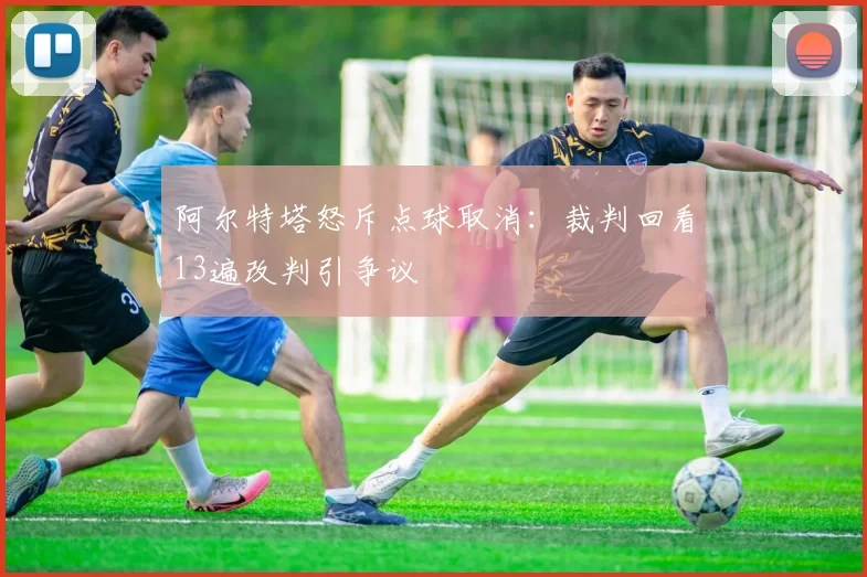 阿尔特塔怒斥点球取消：裁判回看13遍改判引争议