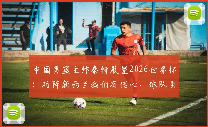 中国男篮主帅泰特展望2026世界杯：对阵新西兰我们有信心，球队具备冲击佳绩能力
