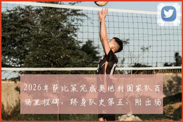 2026年萨比策完成奥地利国家队百场里程碑,跻身队史第五,附出场纪录排名及生涯关键数据盘点