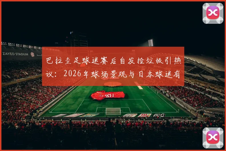 巴拉圭足球迷赛后自发捡垃圾引热议：2026年球场景观与日本球迷有何异同？