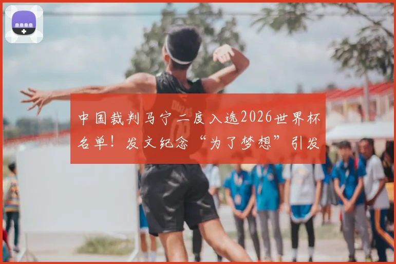 中国裁判马宁二度入选2026世界杯名单！发文纪念“为了梦想”引发共鸣，执法生涯回顾与展望