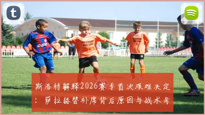 斯洛特解释2026赛季首次艰难决定：萨拉赫替补席背后原因与战术考量全解析