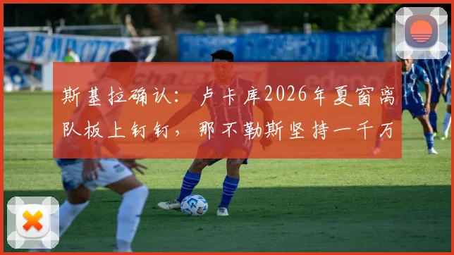 斯基拉确认:卢卡库2026年夏窗离队板上钉钉,那不勒斯坚持一千万欧元转会费