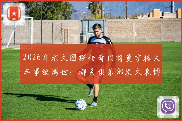2026年尤文图斯传奇门将曼宁格火车事故离世，都灵俱乐部发文哀悼，回顾其职业生涯与意外详情