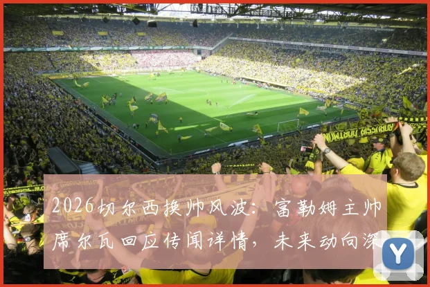 2026切尔西换帅风波：富勒姆主帅席尔瓦回应传闻详情，未来动向深度分析