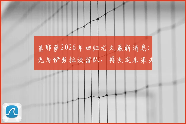 基耶萨2026年回归尤文最新消息：先与伊劳拉谈留队，再决定未来去向，球迷热议转会动态