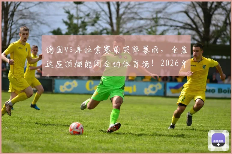 德国vs库拉索赛前突降暴雨,全靠这座顶棚能闭合的体育场!2026年观赛指南