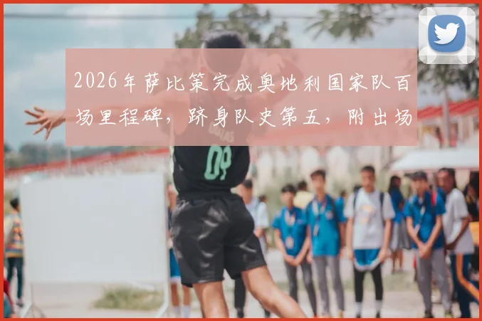 2026年萨比策完成奥地利国家队百场里程碑，跻身队史第五，附出场纪录排名及生涯关键数据盘点