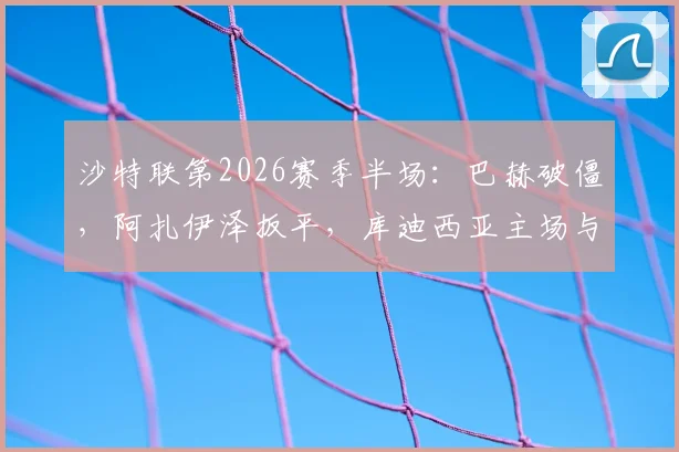 沙特联第2026赛季半场:巴赫破僵,阿扎伊泽扳平,库迪西亚主场与青年人1-1战平焦点战解析及技术统计盘点