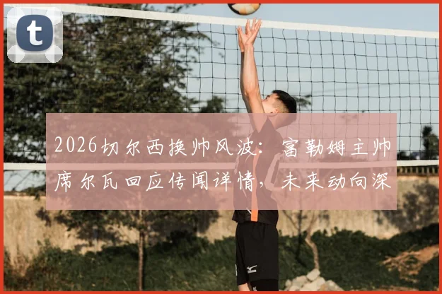 2026切尔西换帅风波:富勒姆主帅席尔瓦回应传闻详情,未来动向深度分析