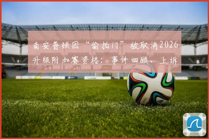 南安普顿因“偷拍门”被取消2026升级附加赛资格：事件回顾、上诉依据及对球队未来影响分析