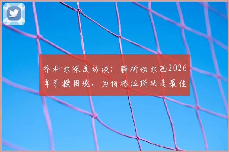 乔科尔深度访谈：解析切尔西2026年引援困境，为何格拉斯纳是最佳新帅选择