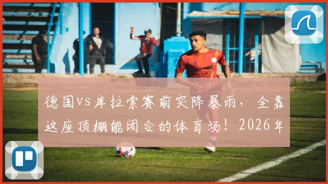 德国vs库拉索赛前突降暴雨，全靠这座顶棚能闭合的体育场！2026年观赛指南