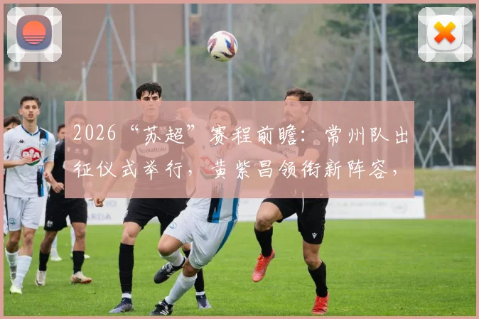 2026“苏超”赛程前瞻:常州队出征仪式举行,黄紫昌领衔新阵容,参赛名单与观赛指南
