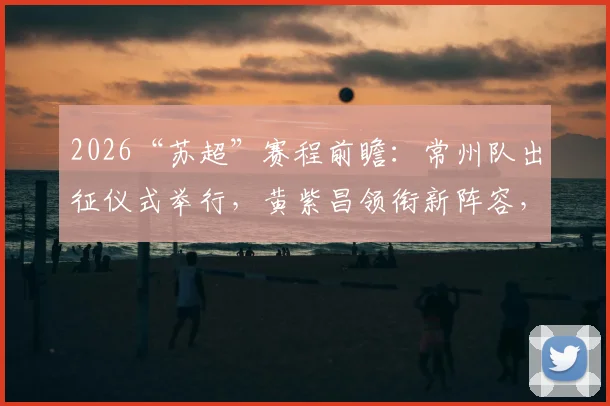2026“苏超”赛程前瞻：常州队出征仪式举行，黄紫昌领衔新阵容，参赛名单与观赛指南