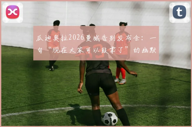瓜迪奥拉2026曼城告别发布会：一句“现在大家可以鼓掌了”的幽默与深意