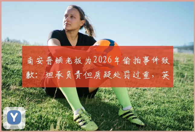 南安普顿老板为2026年偷拍事件致歉：坦承负责但质疑处罚过重，英超俱乐部管理再引热议