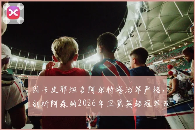 因卡皮耶坦言阿尔特塔治军严格，剖析阿森纳2026年卫冕英超冠军面临的三大核心挑战