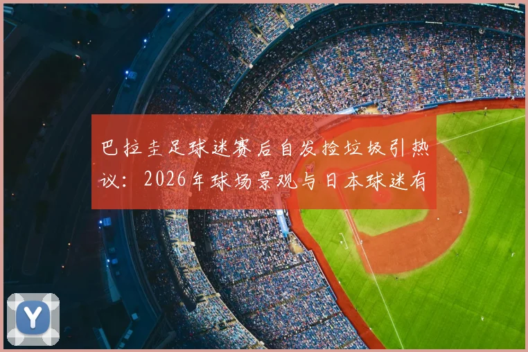 巴拉圭足球迷赛后自发捡垃圾引热议：2026年球场景观与日本球迷有何异同？