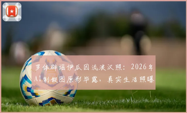 罗体辟谣伊瓜因流浪汉照：2026年AI制假图原形毕露，真实生活照曝光对比指南