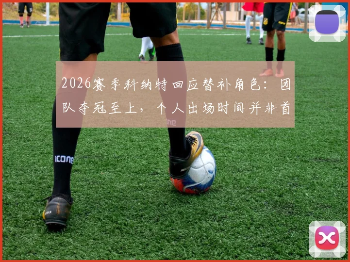 2026赛季科纳特回应替补角色：团队夺冠至上，个人出场时间并非首要，详解球员牺牲精神与利物浦更衣室团结